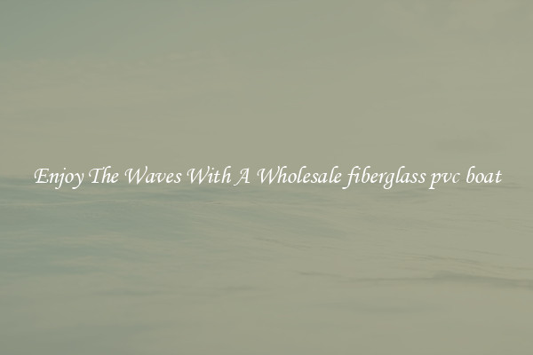 Enjoy The Waves With A Wholesale fiberglass pvc boat