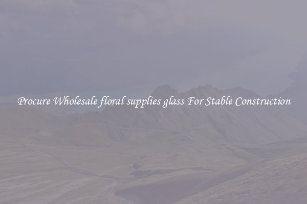 Procure Wholesale floral supplies glass For Stable Construction