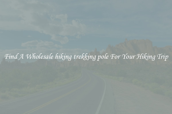 Find A Wholesale hiking trekking pole For Your Hiking Trip